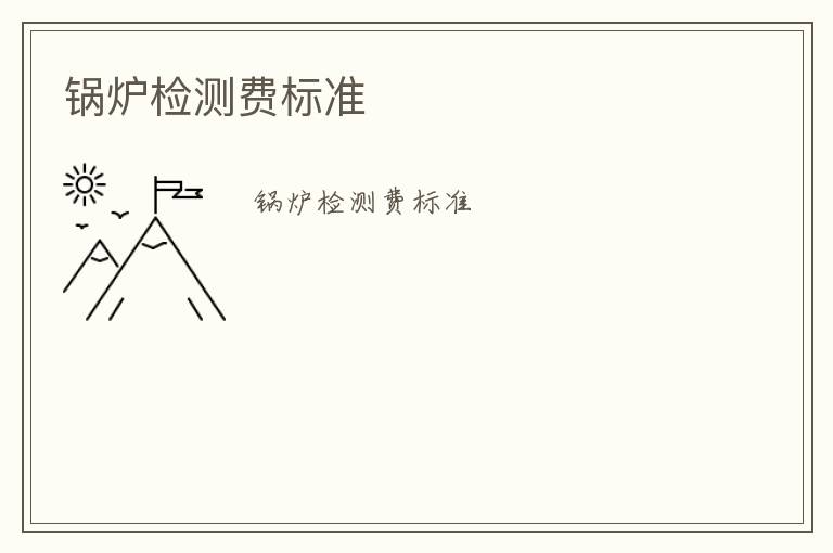 鍋爐檢測(cè)費(fèi)標(biāo)準(zhǔn)